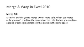 Merge & Wrap in Excel 2010
Merge Cells
MS Excel enables you to merge two or more cells. When you merge
cells, you don’t combine the contents of the cells. Rather, you combine
a group of cells into a single cell that occupies the same space.
 