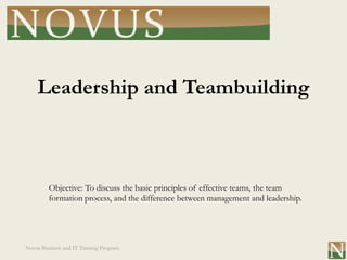 Leadership and Teambuilding



         Objective: To discuss the basic principles of effective teams, the team
         formation process, and the difference between management and leadership.




Novus Business and IT Training Program
 