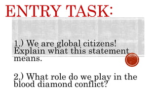 ENTRY TASK:
1.) We are global citizens!
Explain what this statement
means.
2.) What role do we play in the
blood diamond conflict?
 