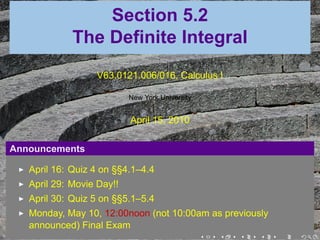 Section 5.2
             The Definite Integral
                  V63.0121.006/016, Calculus I

                           New York University


                           April 15, 2010

Announcements

   April 16: Quiz 4 on §§4.1–4.4
   April 29: Movie Day!!
   April 30: Quiz 5 on §§5.1–5.4
   Monday, May 10, 12:00noon (not 10:00am as previously
   announced) Final Exam
                                        .  .    .    .    .   .
 