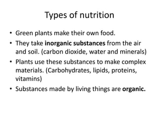 Types of nutrition
• Green plants make their own food.
• They take inorganic substances from the air
and soil. (carbon dioxide, water and minerals)
• Plants use these substances to make complex
materials. (Carbohydrates, lipids, proteins,
vitamins)
• Substances made by living things are organic.
 