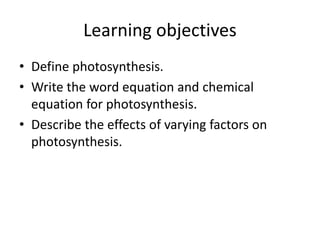 Learning objectives
• Define photosynthesis.
• Write the word equation and chemical
equation for photosynthesis.
• Describe the effects of varying factors on
photosynthesis.
 