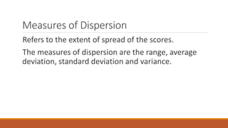 Measures of Dispersion
Refers to the extent of spread of the scores.
The measures of dispersion are the range, average
deviation, standard deviation and variance.
 