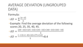 AVERAGE DEVIATION (UNGROUPED
DATA)
Formula:
◦𝐴𝐷 =
𝑥− 𝑥
𝑛
◦Example: Find the average deviation of the following
scores 20, 25, 35, 40, 45.
◦𝐴𝐷 =
20−33 + 25−33 + 35−33 + 40−33 + 45−33
5
◦𝐴𝐷 =
−13 + −8 + 2 + 7 + 12
5
=8.4
 