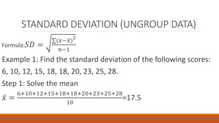 STANDARD DEVIATION (UNGROUP DATA)
Formula: 𝑆𝐷 =
(𝑥− 𝑥)
2
𝑛−1
Example 1: Find the standard deviation of the following scores:
6, 10, 12, 15, 18, 18, 20, 23, 25, 28.
Step 1: Solve the mean
𝑥 =
6+10+12+15+18+18+20+23+25+28
10
=17.5
 