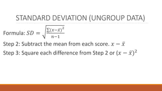 STANDARD DEVIATION (UNGROUP DATA)
Formula: 𝑆𝐷 =
(𝑥− 𝑥)
2
𝑛−1
Step 2: Subtract the mean from each score. 𝑥 − 𝑥
Step 3: Square each difference from Step 2 or (𝑥 − 𝑥)2
 
