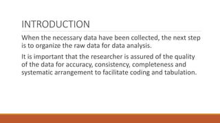 INTRODUCTION
When the necessary data have been collected, the next step
is to organize the raw data for data analysis.
It is important that the researcher is assured of the quality
of the data for accuracy, consistency, completeness and
systematic arrangement to facilitate coding and tabulation.
 