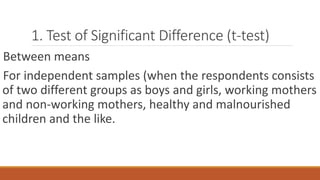 1. Test of Significant Difference (t-test)
Between means
For independent samples (when the respondents consists
of two different groups as boys and girls, working mothers
and non-working mothers, healthy and malnourished
children and the like.
 