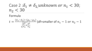Case 2 :𝛿1 ≠ 𝛿2, 𝑢𝑛𝑘𝑛𝑜𝑤𝑛 𝑜𝑟 𝑛1 < 30;
𝑛2 < 30
Formula
𝑡 =
𝑥1− 𝑥2 − 𝜇1−𝜇2
𝛿2
𝑛1
+
𝛿2
𝑛2
(df=smaller of 𝑛1 − 1 𝑜𝑟 𝑛2 − 1
 