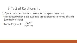 2. Test of Relationship
1. Spearman rank order correlation or spearman rho.
◦This is used when data available are expressed in terms of ranks
(ordinal variable)
◦Formula: 𝜌 = 1 −
6 𝐷2
𝑁(𝑁2−1)
 