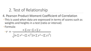 2. Test of Relationship
4. Pearson Product Moment Coefficient of Correlation
◦This is used when data are expressed in terms of scores such as
weights and heights in a test (ratio or interval)
◦Formula:
◦𝑟 =
𝑛 𝑥𝑦− 𝑥 𝑦
[𝑛 𝑥2−( 𝑥)
2
][𝑛 𝑦2−( 𝑦)
2
]
 