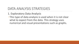 DATA ANALYSIS STRATEGIES
1. Exploratory Data Analysis
◦This type of data analysis is used when it is not clear
what to expect from the data. This strategy uses
numerical and visual presentations such as graphs.
 