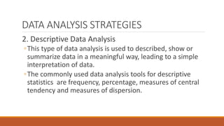 DATA ANALYSIS STRATEGIES
2. Descriptive Data Analysis
◦This type of data analysis is used to described, show or
summarize data in a meaningful way, leading to a simple
interpretation of data.
◦The commonly used data analysis tools for descriptive
statistics are frequency, percentage, measures of central
tendency and measures of dispersion.
 