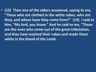 • (13) Then one of the elders answered, saying to me,
  "These who are clothed in the white robes, who are
  they, and where have they come from?" (14) I said to
  him, "My lord, you know." And he said to me, "These
  are the ones who come out of the great tribulation,
  and they have washed their robes and made them
  white in the blood of the Lamb.
 