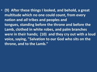 • (9) After these things I looked, and behold, a great
  multitude which no one could count, from every
  nation and all tribes and peoples and
  tongues, standing before the throne and before the
  Lamb, clothed in white robes, and palm branches
  were in their hands; (10) and they cry out with a loud
  voice, saying, "Salvation to our God who sits on the
  throne, and to the Lamb."
 