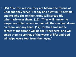• (15) "For this reason, they are before the throne of
  God; and they serve Him day and night in His temple;
  and He who sits on the throne will spread His
  tabernacle over them. (16) "They will hunger no
  longer, nor thirst anymore; nor will the sun beat down
  on them, nor any heat; (17) for the Lamb in the
  center of the throne will be their shepherd, and will
  guide them to springs of the water of life; and God
  will wipe every tear from their eyes."
 