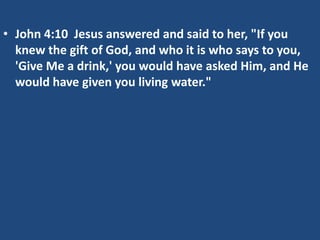 • John 4:10 Jesus answered and said to her, "If you
  knew the gift of God, and who it is who says to you,
  'Give Me a drink,' you would have asked Him, and He
  would have given you living water."
 