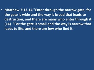 • Matthew 7:13-14 "Enter through the narrow gate; for
  the gate is wide and the way is broad that leads to
  destruction, and there are many who enter through it.
  (14) "For the gate is small and the way is narrow that
  leads to life, and there are few who find it.
 