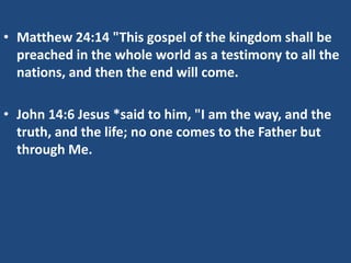 • Matthew 24:14 "This gospel of the kingdom shall be
  preached in the whole world as a testimony to all the
  nations, and then the end will come.

• John 14:6 Jesus *said to him, "I am the way, and the
  truth, and the life; no one comes to the Father but
  through Me.
 