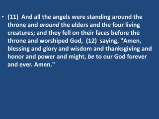 • (11) And all the angels were standing around the
  throne and around the elders and the four living
  creatures; and they fell on their faces before the
  throne and worshiped God, (12) saying, "Amen,
  blessing and glory and wisdom and thanksgiving and
  honor and power and might, be to our God forever
  and ever. Amen."
 