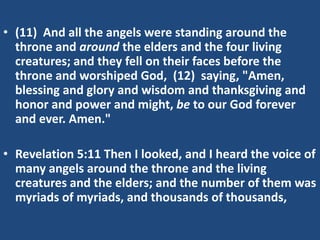 • (11) And all the angels were standing around the
  throne and around the elders and the four living
  creatures; and they fell on their faces before the
  throne and worshiped God, (12) saying, "Amen,
  blessing and glory and wisdom and thanksgiving and
  honor and power and might, be to our God forever
  and ever. Amen."

• Revelation 5:11 Then I looked, and I heard the voice of
  many angels around the throne and the living
  creatures and the elders; and the number of them was
  myriads of myriads, and thousands of thousands,
 