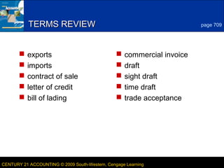 5
LESSON 24-1CENTURY 21 ACCOUNTING © 2009 South-Western, Cengage Learning
TERMS REVIEWTERMS REVIEW
 exports
 imports
 contract of sale
 letter of credit
 bill of lading
 commercial invoice
 draft
 sight draft
 time draft
 trade acceptance
page 709
 