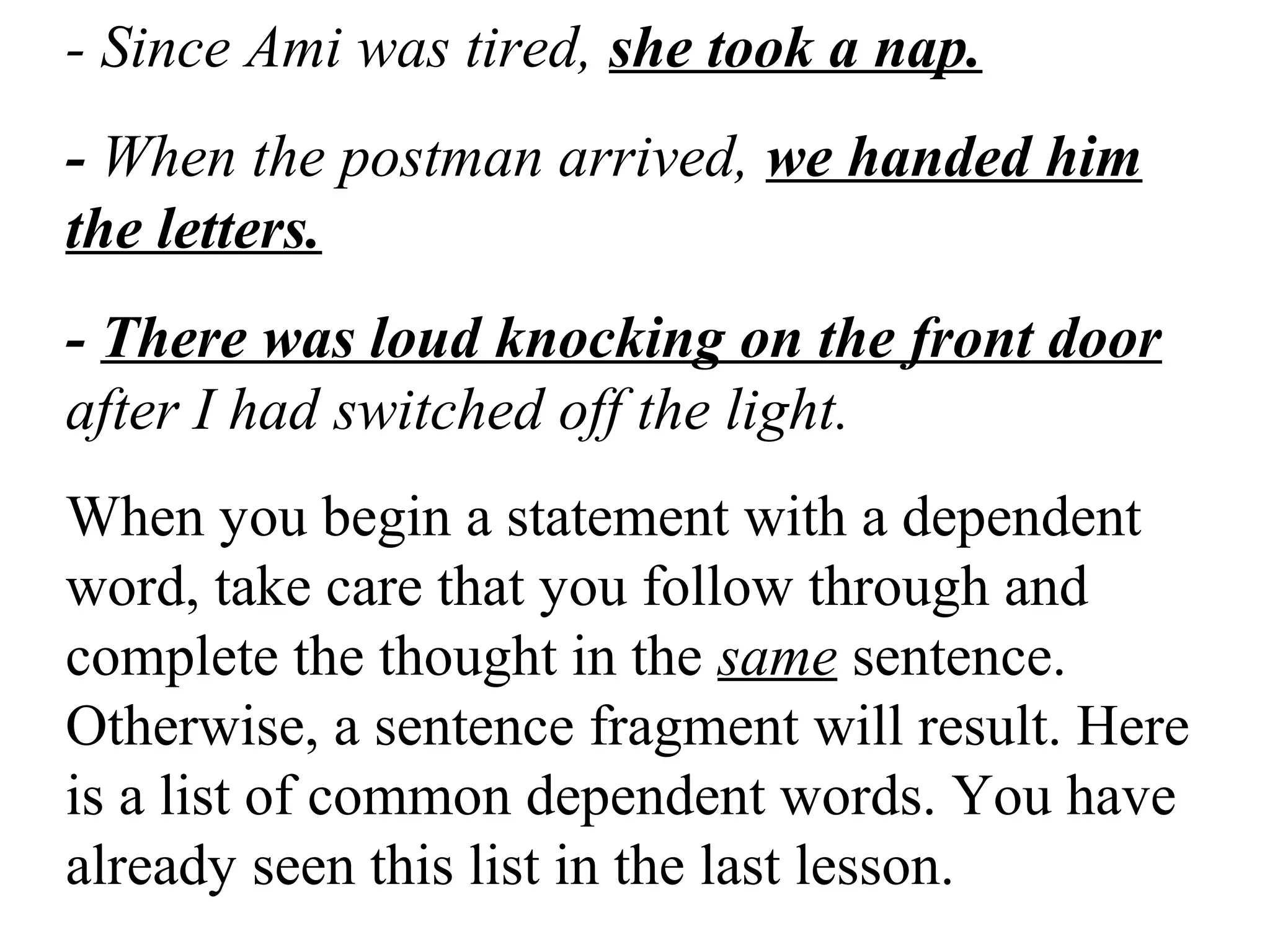- Since Ami was tired, she took a nap.
- When the postman arrived, we handed him
the letters.
- There was loud knocking on the front door
after I had switched off the light.
When you begin a statement with a dependent
word, take care that you follow through and
complete the thought in the same sentence.
Otherwise, a sentence fragment will result. Here
is a list of common dependent words. You have
already seen this list in the last lesson.
 