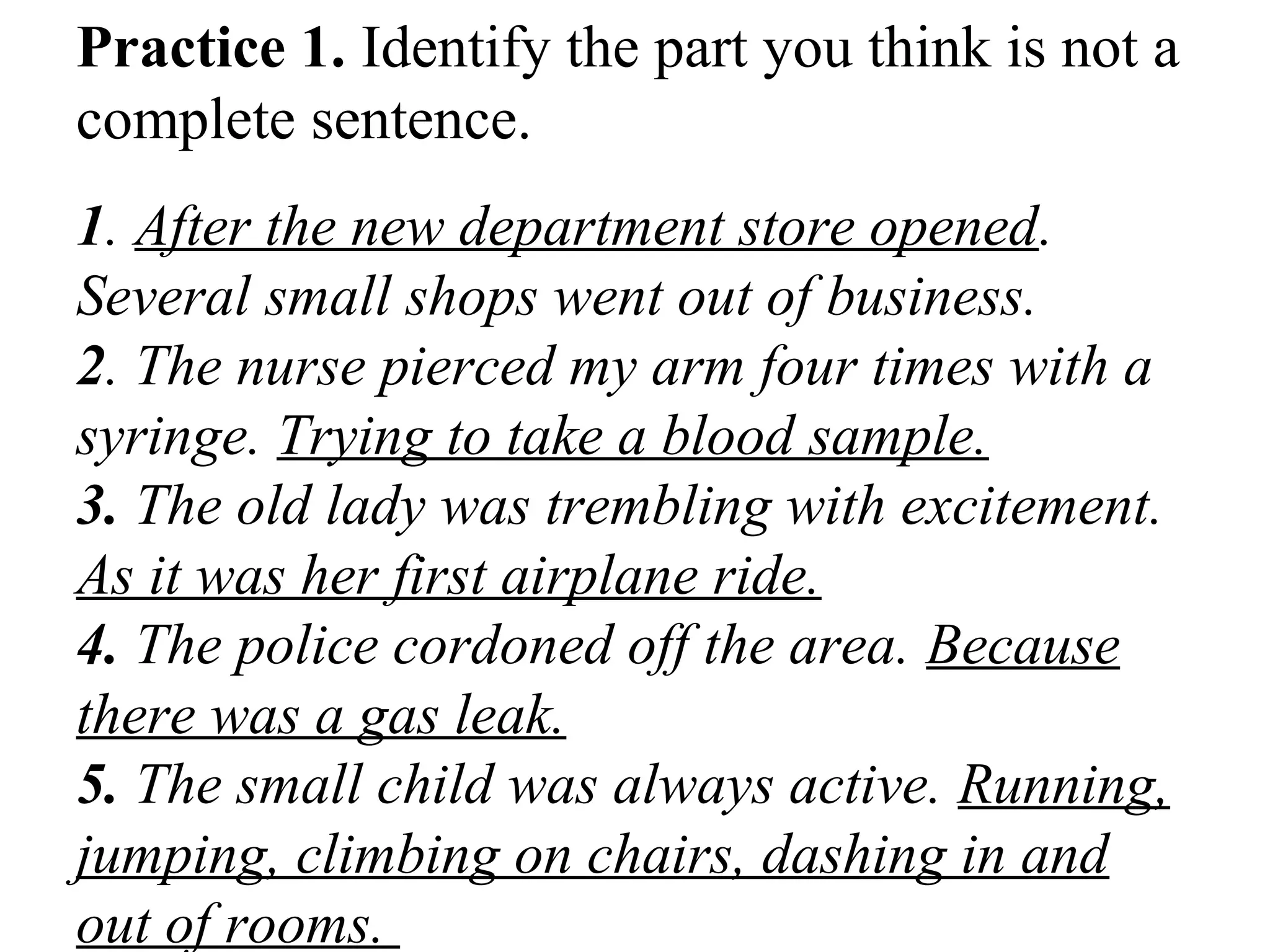 Practice 1. Identify the part you think is not a
complete sentence.
1. After the new department store opened.
Several small shops went out of business.
2. The nurse pierced my arm four times with a
syringe. Trying to take a blood sample.
3. The old lady was trembling with excitement.
As it was her first airplane ride.
4. The police cordoned off the area. Because
there was a gas leak.
5. The small child was always active. Running,
jumping, climbing on chairs, dashing in and
out of rooms.
 