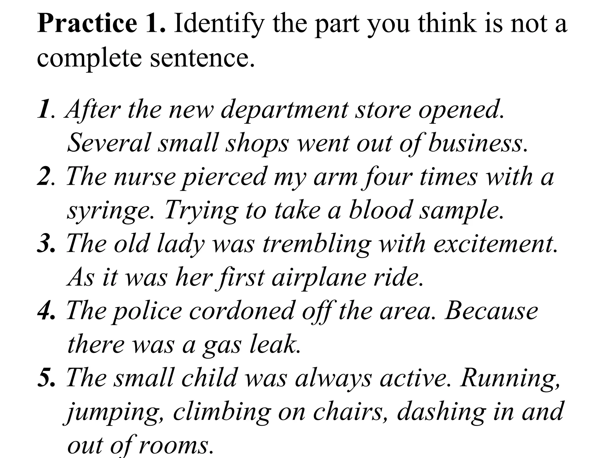 Practice 1. Identify the part you think is not a
complete sentence.
1. After the new department store opened.
Several small shops went out of business.
2. The nurse pierced my arm four times with a
syringe. Trying to take a blood sample.
3. The old lady was trembling with excitement.
As it was her first airplane ride.
4. The police cordoned off the area. Because
there was a gas leak.
5. The small child was always active. Running,
jumping, climbing on chairs, dashing in and
out of rooms.
 