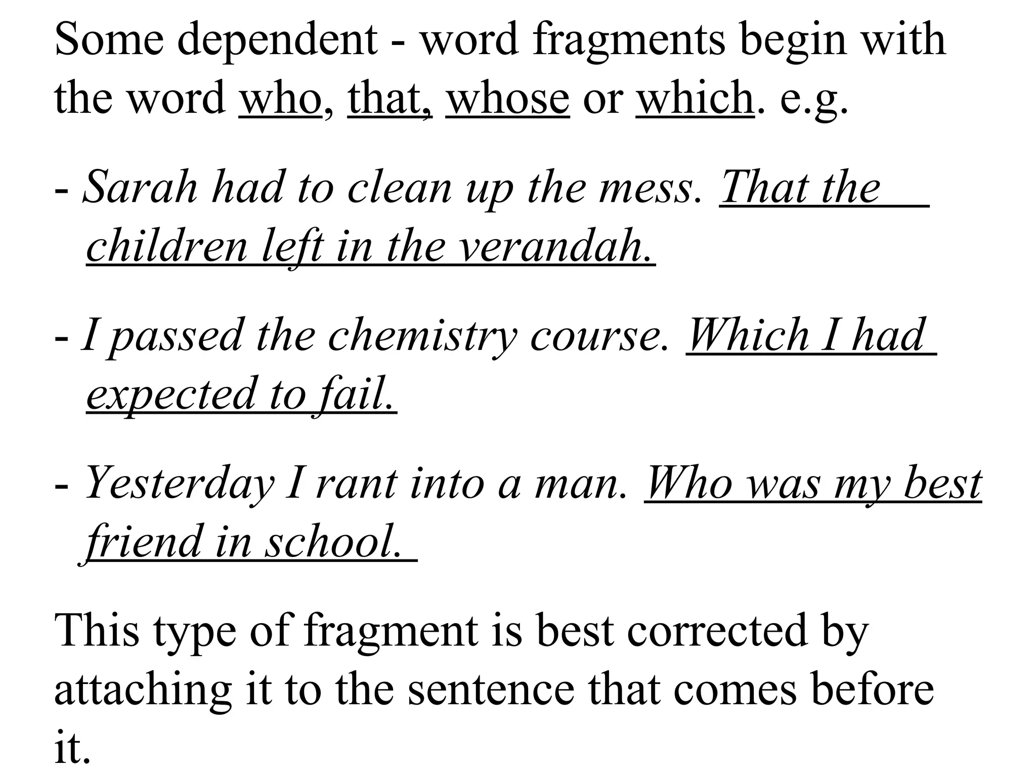 Some dependent - word fragments begin with
the word who, that, whose or which. e.g.
- Sarah had to clean up the mess. That the
children left in the verandah.
- I passed the chemistry course. Which I had
expected to fail.
- Yesterday I rant into a man. Who was my best
friend in school.
This type of fragment is best corrected by
attaching it to the sentence that comes before
it.
 