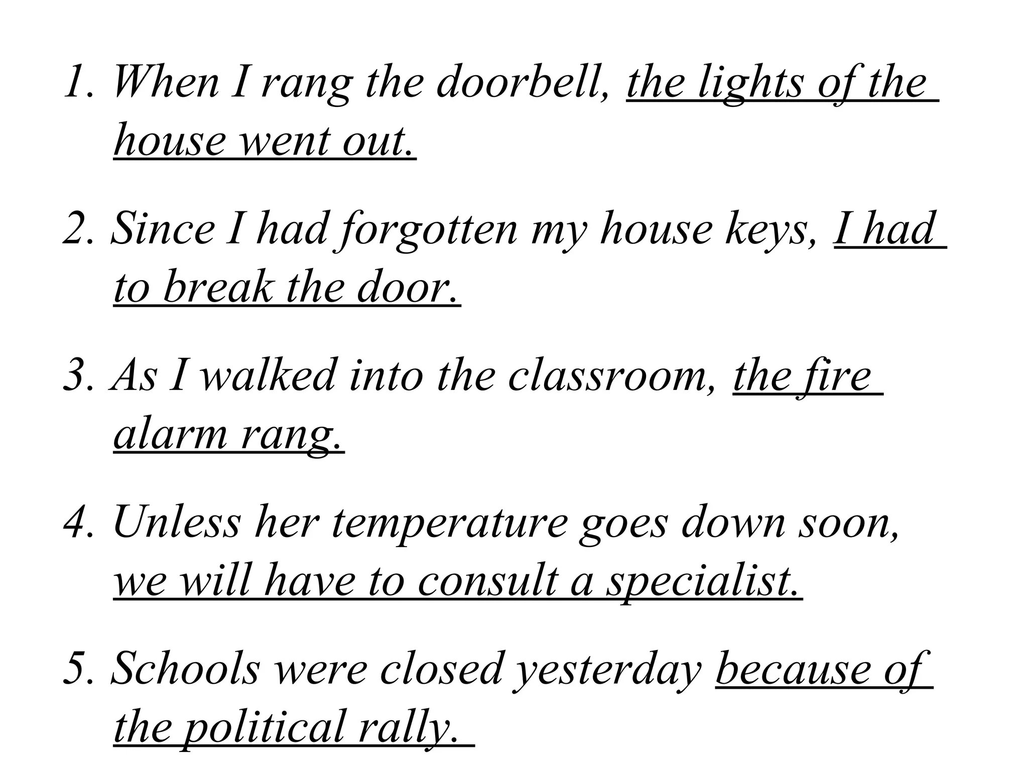 1. When I rang the doorbell, the lights of the
house went out.
2. Since I had forgotten my house keys, I had
to break the door.
3. As I walked into the classroom, the fire
alarm rang.
4. Unless her temperature goes down soon,
we will have to consult a specialist.
5. Schools were closed yesterday because of
the political rally.
 
