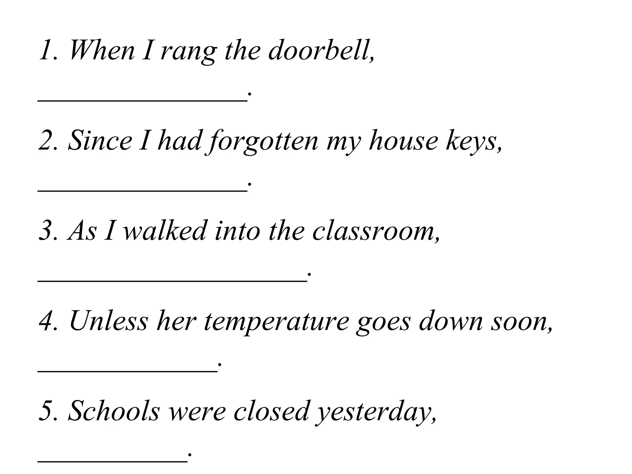1. When I rang the doorbell,
______________.
2. Since I had forgotten my house keys,
______________.
3. As I walked into the classroom,
__________________.
4. Unless her temperature goes down soon,
____________.
5. Schools were closed yesterday,
__________.
 