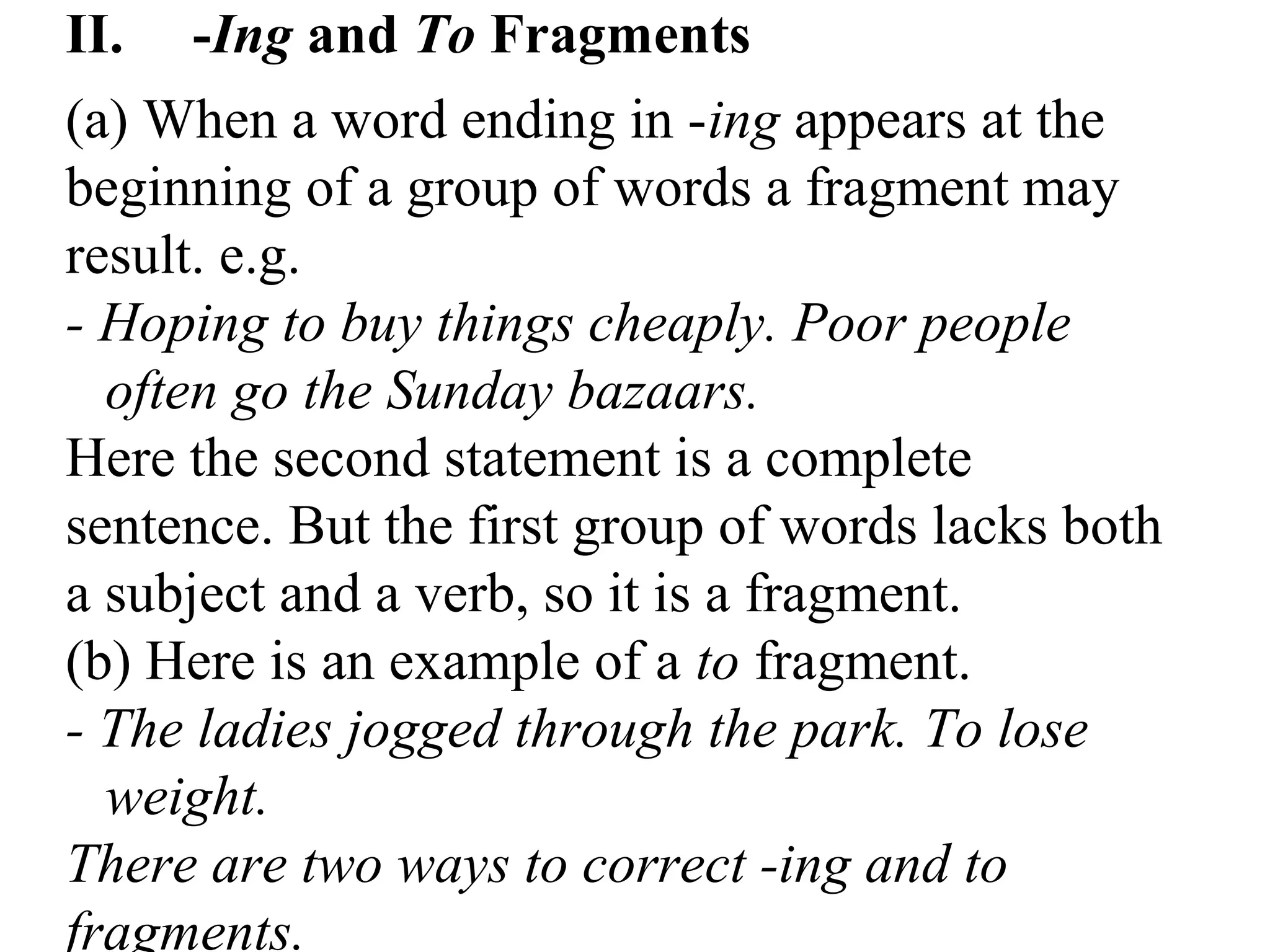 II. -Ing and To Fragments
(a) When a word ending in -ing appears at the
beginning of a group of words a fragment may
result. e.g.
- Hoping to buy things cheaply. Poor people
often go the Sunday bazaars.
Here the second statement is a complete
sentence. But the first group of words lacks both
a subject and a verb, so it is a fragment.
(b) Here is an example of a to fragment.
- The ladies jogged through the park. To lose
weight.
There are two ways to correct -ing and to
fragments.
 