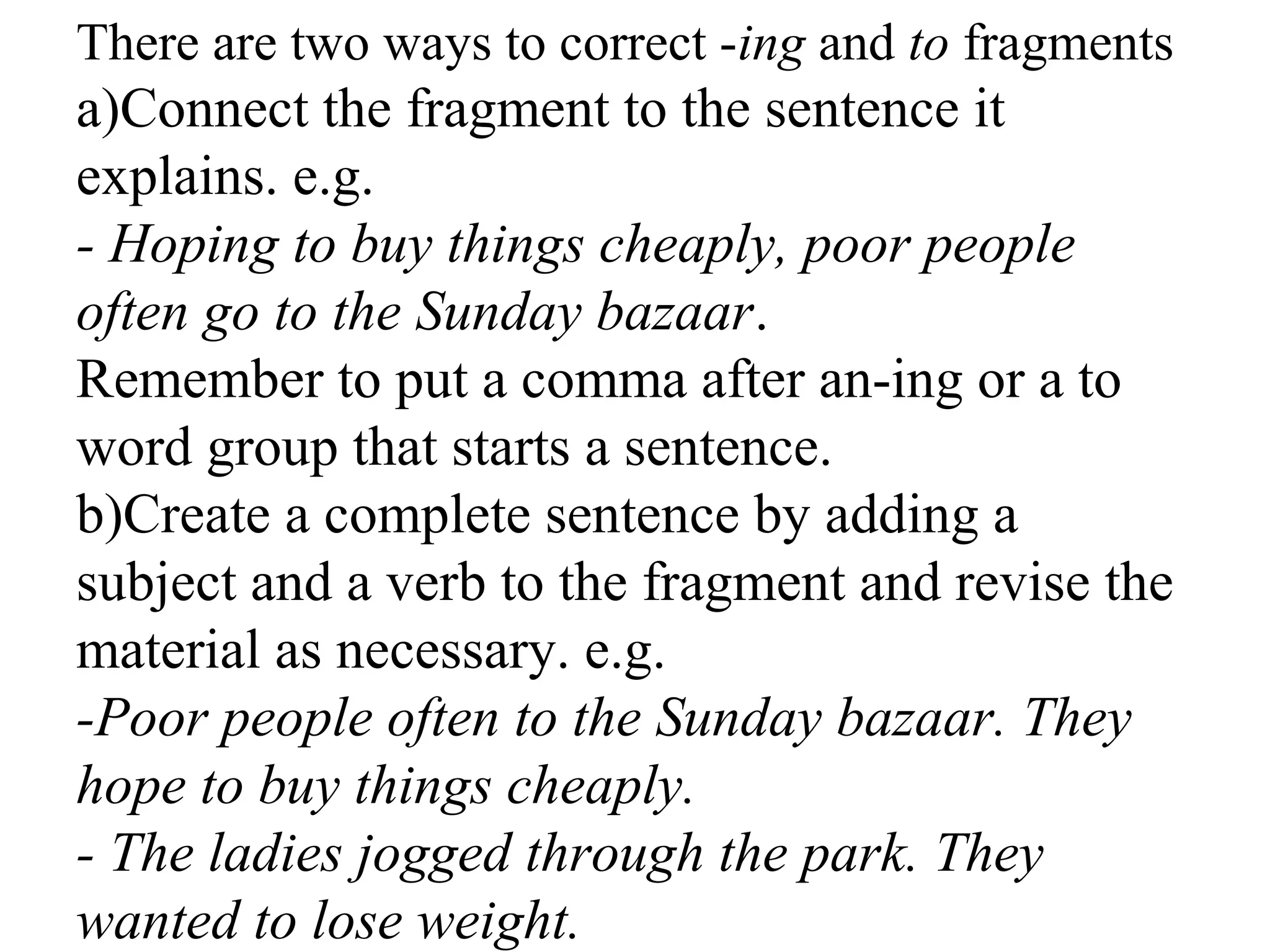 There are two ways to correct -ing and to fragments
a)Connect the fragment to the sentence it
explains. e.g.
- Hoping to buy things cheaply, poor people
often go to the Sunday bazaar.
Remember to put a comma after an-ing or a to
word group that starts a sentence.
b)Create a complete sentence by adding a
subject and a verb to the fragment and revise the
material as necessary. e.g.
-Poor people often to the Sunday bazaar. They
hope to buy things cheaply.
- The ladies jogged through the park. They
wanted to lose weight.
 