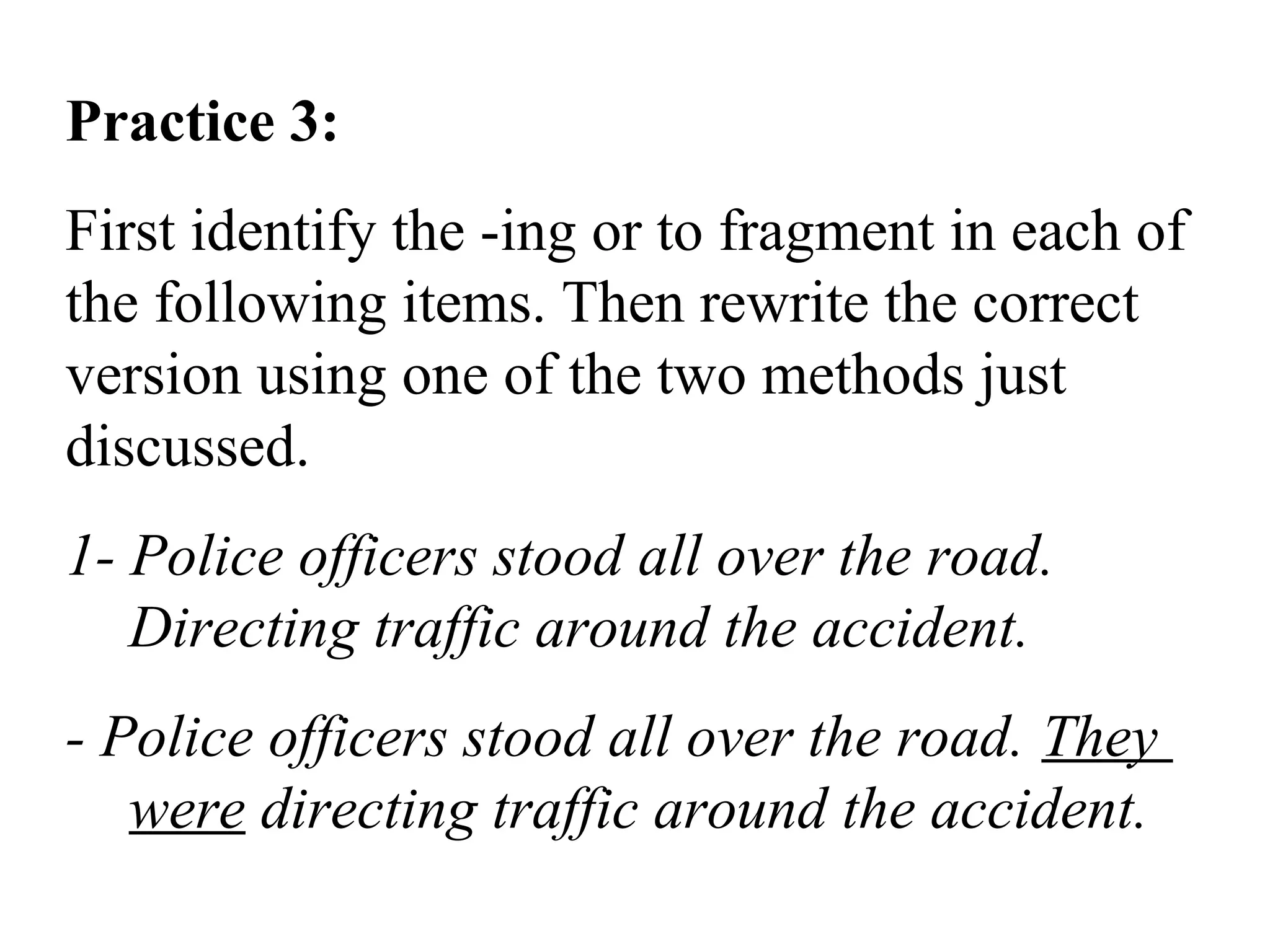 Practice 3:
First identify the -ing or to fragment in each of
the following items. Then rewrite the correct
version using one of the two methods just
discussed.
1- Police officers stood all over the road.
Directing traffic around the accident.
- Police officers stood all over the road. They
were directing traffic around the accident.
 
