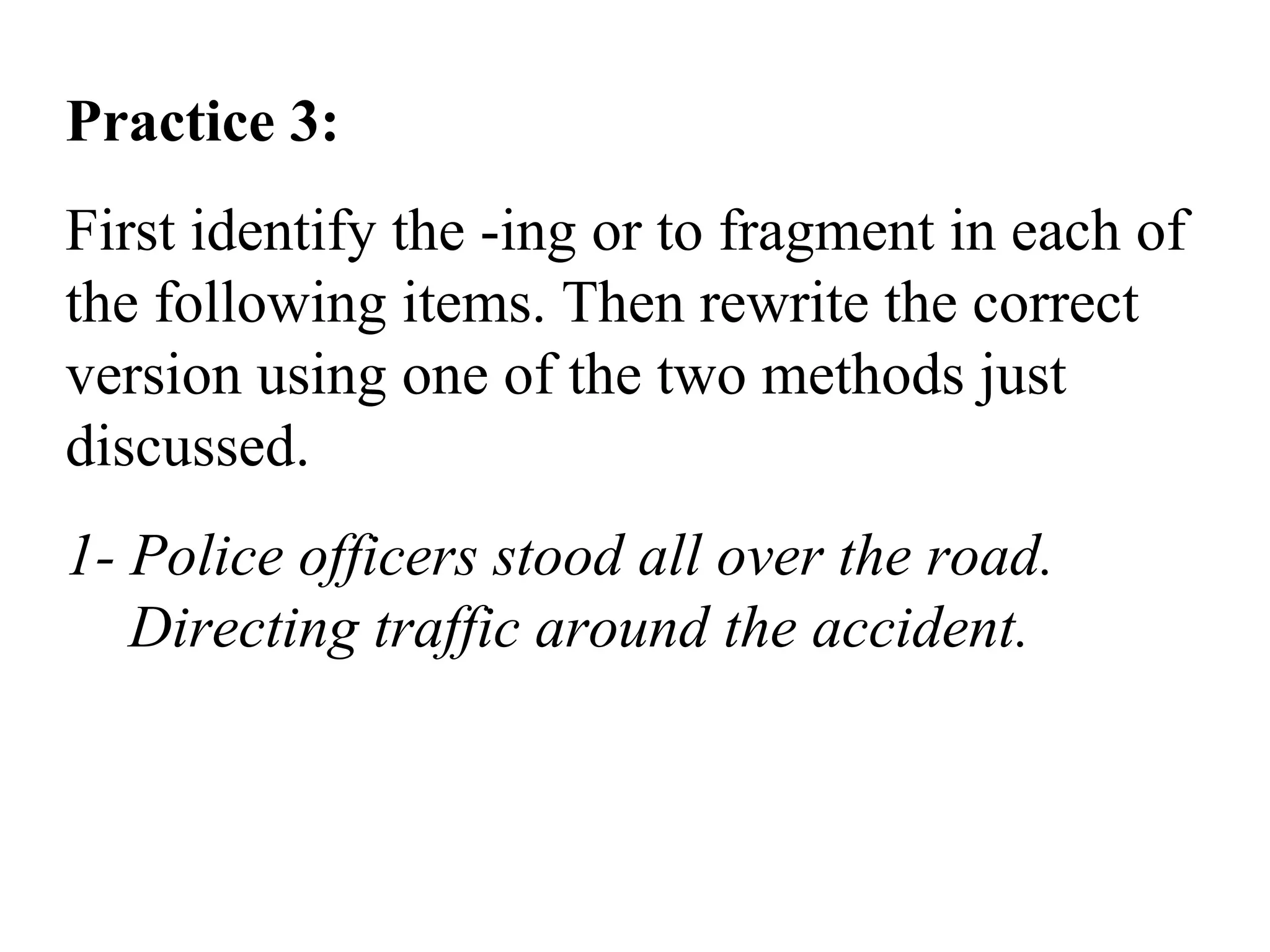 Practice 3:
First identify the -ing or to fragment in each of
the following items. Then rewrite the correct
version using one of the two methods just
discussed.
1- Police officers stood all over the road.
Directing traffic around the accident.
 