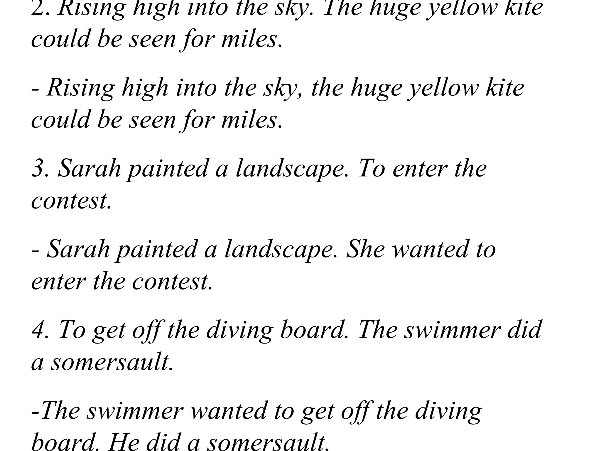 2. Rising high into the sky. The huge yellow kite
could be seen for miles.
- Rising high into the sky, the huge yellow kite
could be seen for miles.
3. Sarah painted a landscape. To enter the
contest.
- Sarah painted a landscape. She wanted to
enter the contest.
4. To get off the diving board. The swimmer did
a somersault.
-The swimmer wanted to get off the diving
board. He did a somersault.
 