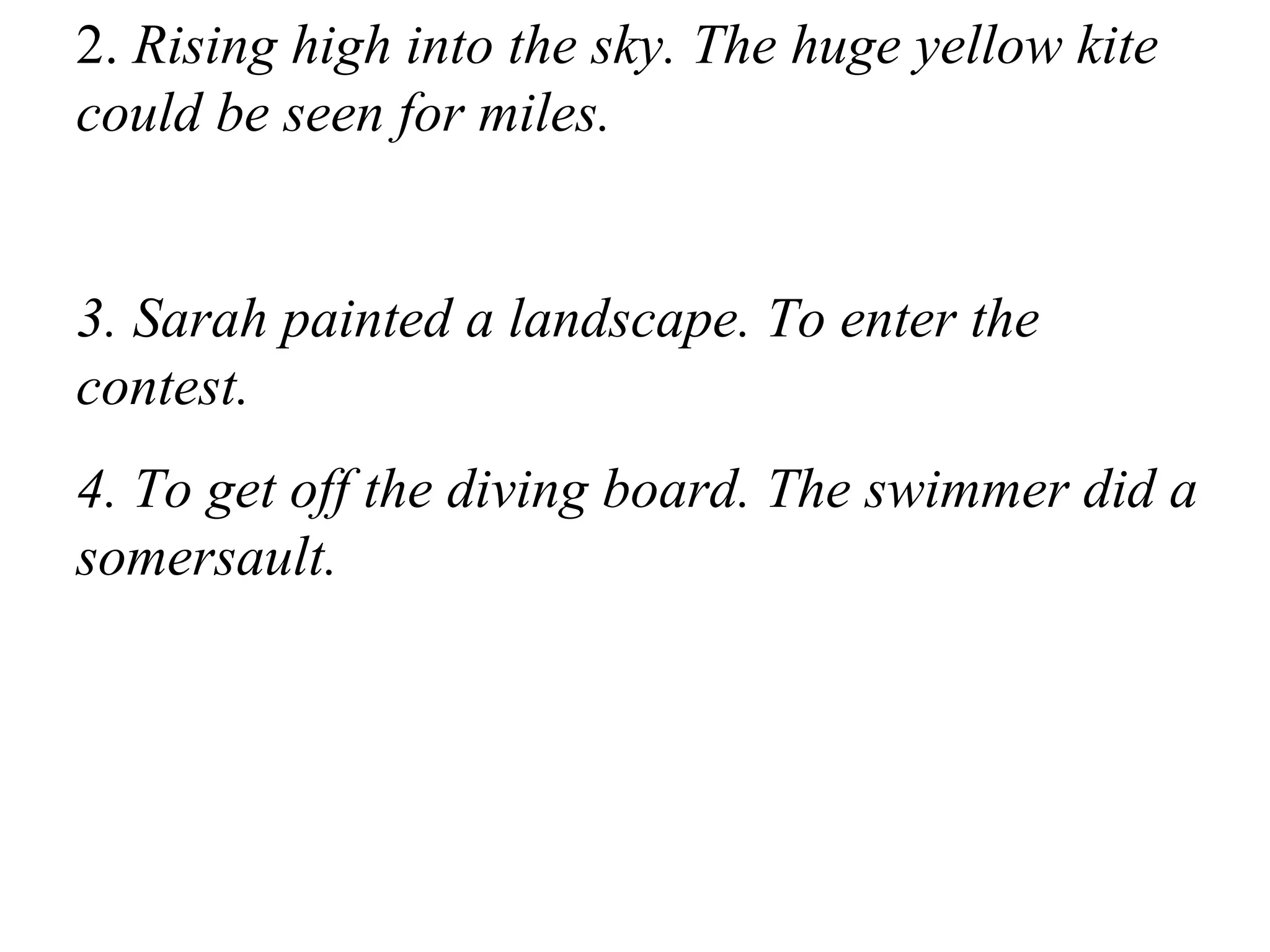 2. Rising high into the sky. The huge yellow kite
could be seen for miles.
3. Sarah painted a landscape. To enter the
contest.
4. To get off the diving board. The swimmer did a
somersault.
 