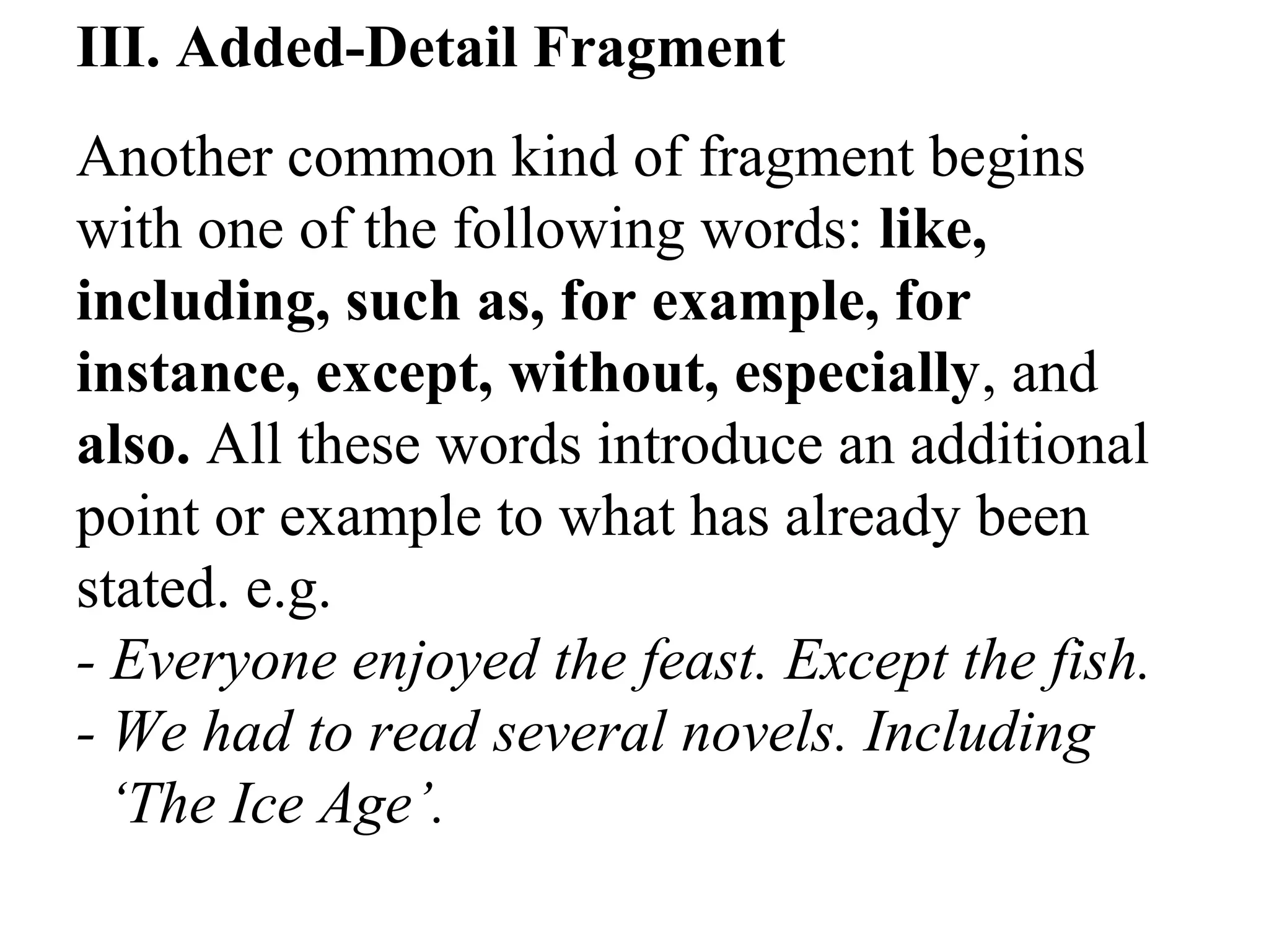 III. Added-Detail Fragment
Another common kind of fragment begins
with one of the following words: like,
including, such as, for example, for
instance, except, without, especially, and
also. All these words introduce an additional
point or example to what has already been
stated. e.g.
- Everyone enjoyed the feast. Except the fish.
- We had to read several novels. Including
‘The Ice Age’.
 