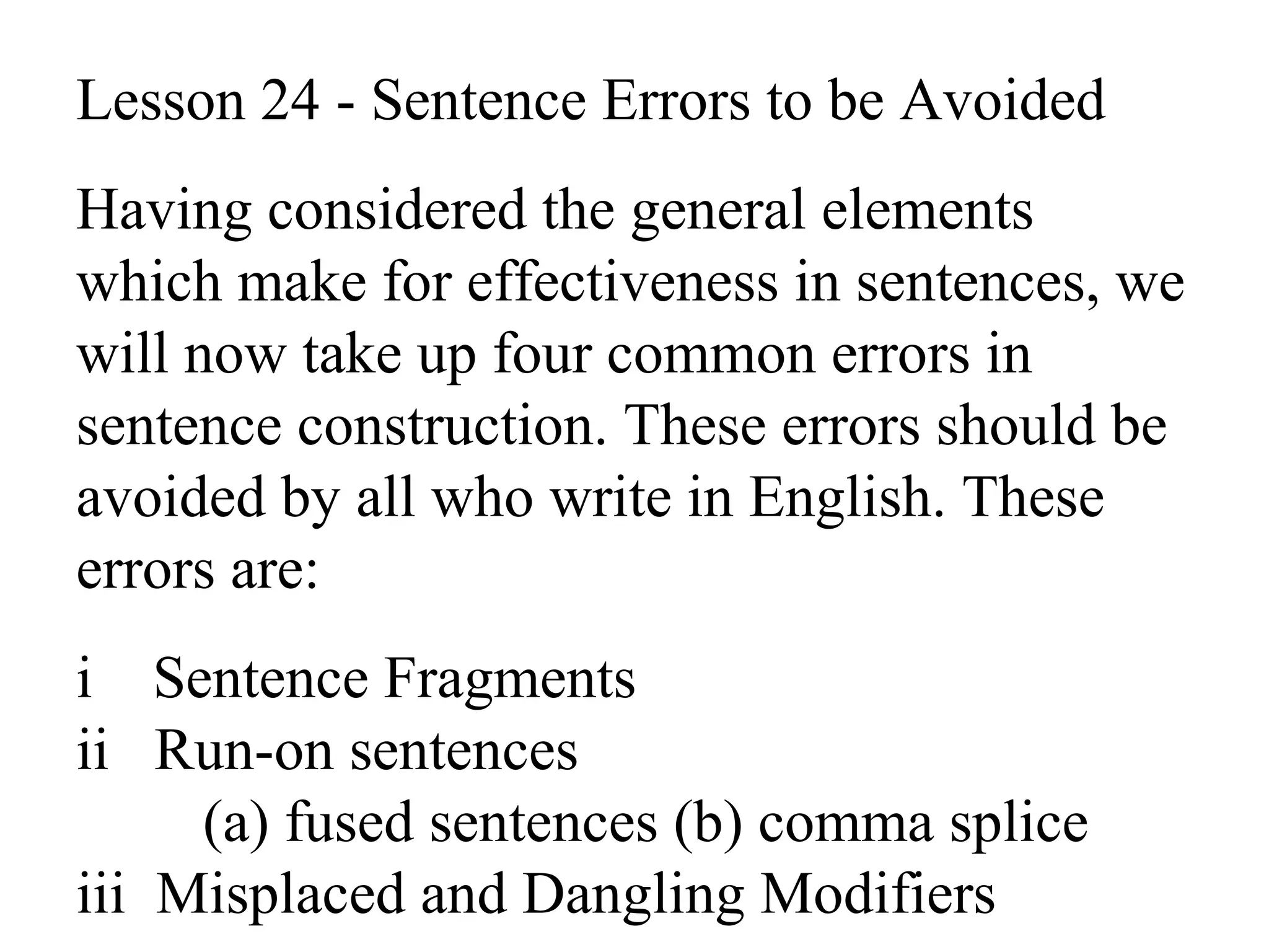Lesson 24 - Sentence Errors to be Avoided
Having considered the general elements
which make for effectiveness in sentences, we
will now take up four common errors in
sentence construction. These errors should be
avoided by all who write in English. These
errors are:
i Sentence Fragments
ii Run-on sentences
(a) fused sentences (b) comma splice
iii Misplaced and Dangling Modifiers
 