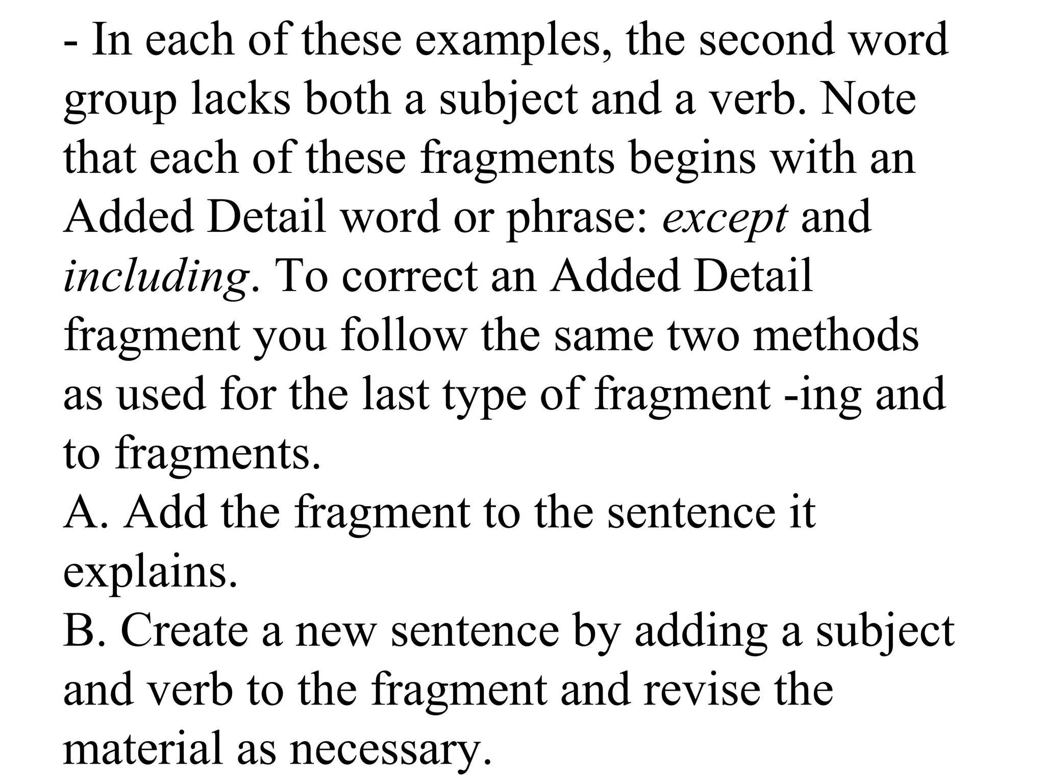 - In each of these examples, the second word
group lacks both a subject and a verb. Note
that each of these fragments begins with an
Added Detail word or phrase: except and
including. To correct an Added Detail
fragment you follow the same two methods
as used for the last type of fragment -ing and
to fragments.
A. Add the fragment to the sentence it
explains.
B. Create a new sentence by adding a subject
and verb to the fragment and revise the
material as necessary.
 