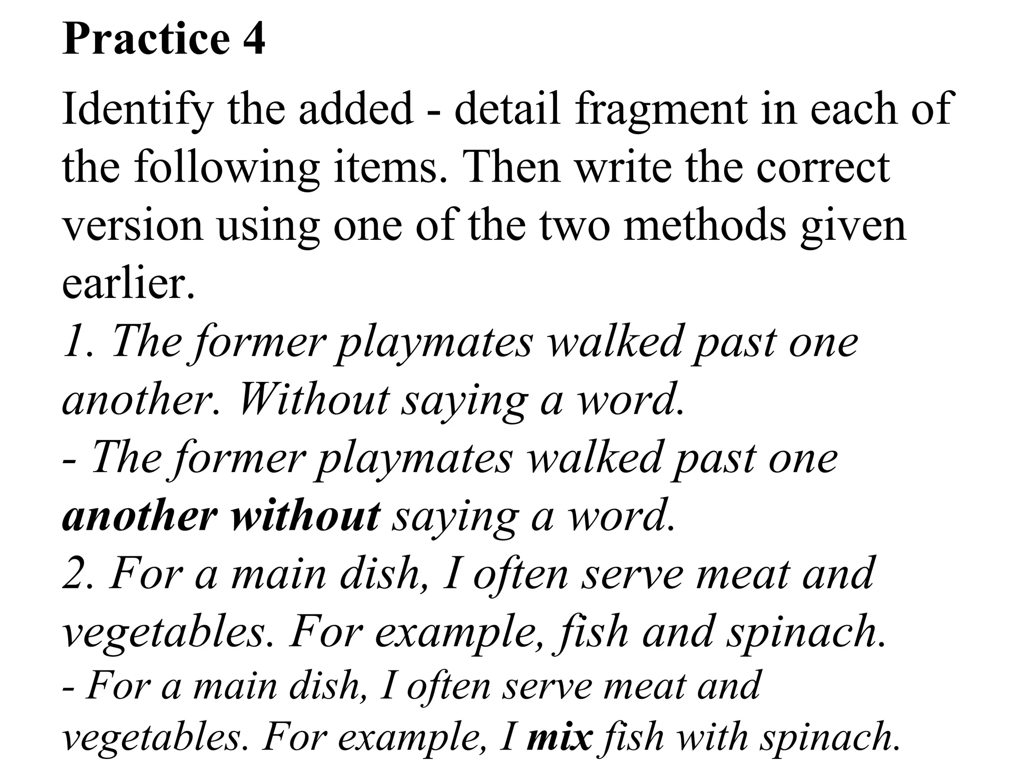 Practice 4
Identify the added - detail fragment in each of
the following items. Then write the correct
version using one of the two methods given
earlier.
1. The former playmates walked past one
another. Without saying a word.
- The former playmates walked past one
another without saying a word.
2. For a main dish, I often serve meat and
vegetables. For example, fish and spinach.
- For a main dish, I often serve meat and
vegetables. For example, I mix fish with spinach.
 