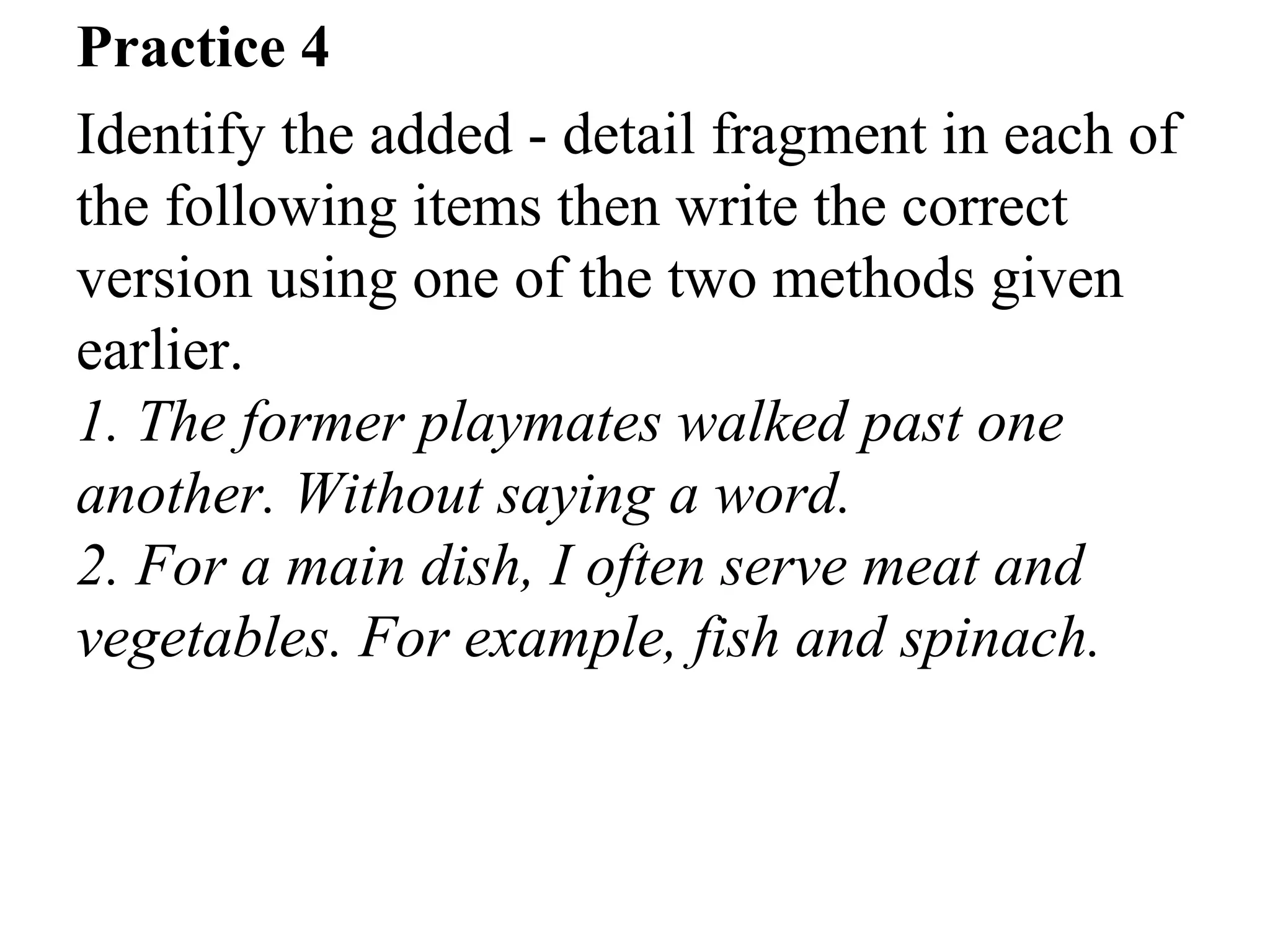Practice 4
Identify the added - detail fragment in each of
the following items then write the correct
version using one of the two methods given
earlier.
1. The former playmates walked past one
another. Without saying a word.
2. For a main dish, I often serve meat and
vegetables. For example, fish and spinach.
 