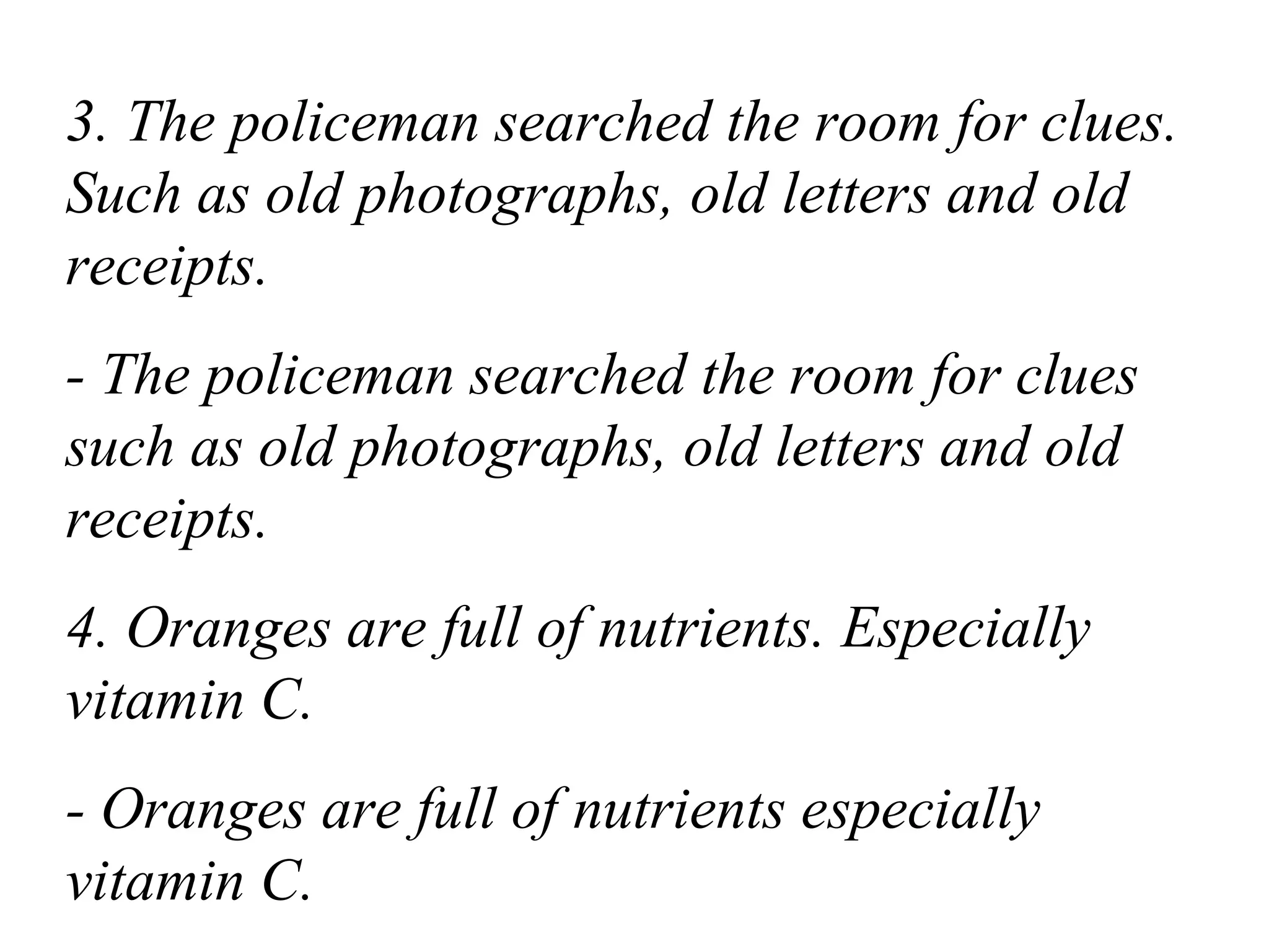 3. The policeman searched the room for clues.
Such as old photographs, old letters and old
receipts.
- The policeman searched the room for clues
such as old photographs, old letters and old
receipts.
4. Oranges are full of nutrients. Especially
vitamin C.
- Oranges are full of nutrients especially
vitamin C.
 