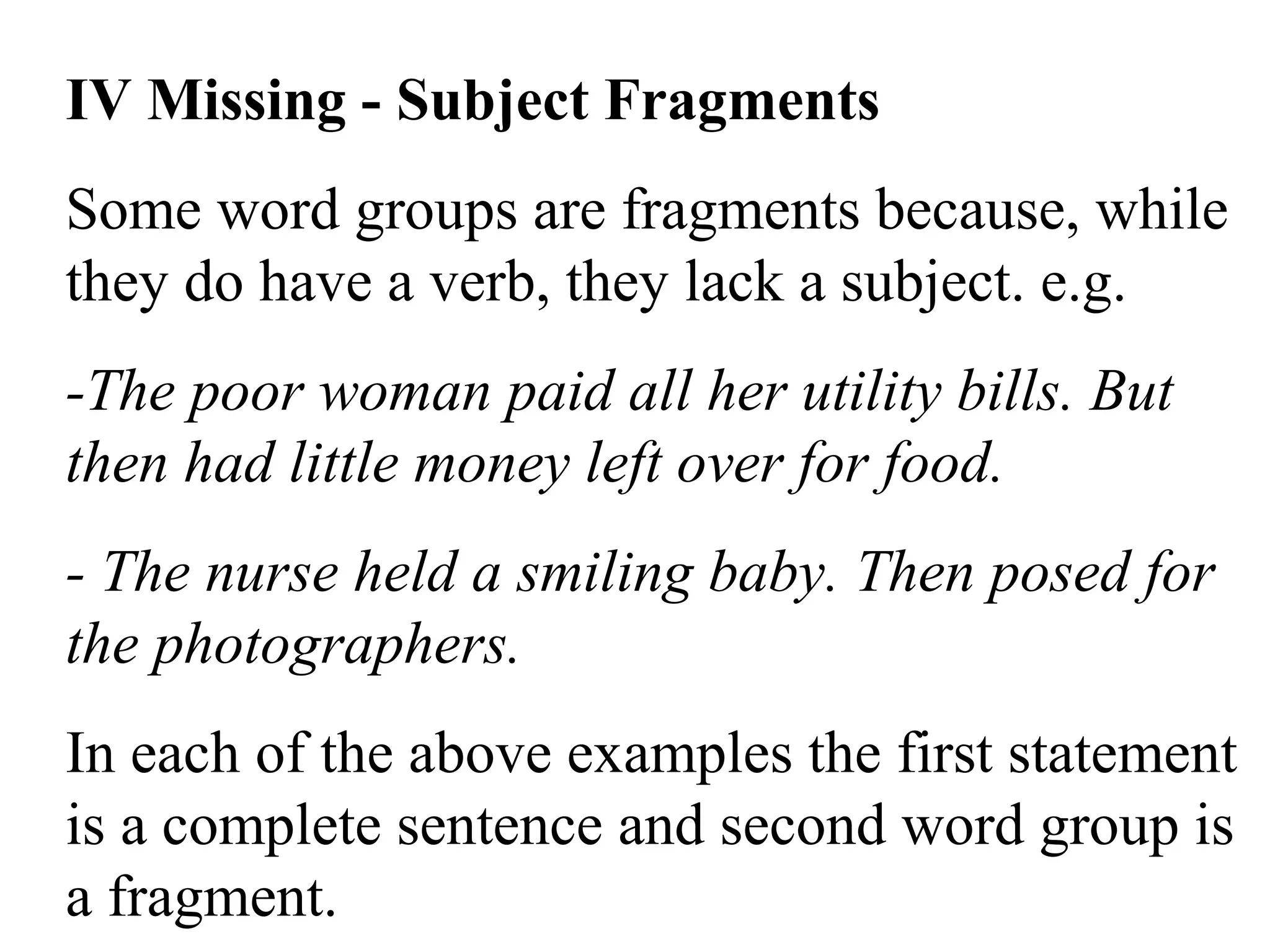 IV Missing - Subject Fragments
Some word groups are fragments because, while
they do have a verb, they lack a subject. e.g.
-The poor woman paid all her utility bills. But
then had little money left over for food.
- The nurse held a smiling baby. Then posed for
the photographers.
In each of the above examples the first statement
is a complete sentence and second word group is
a fragment.
 