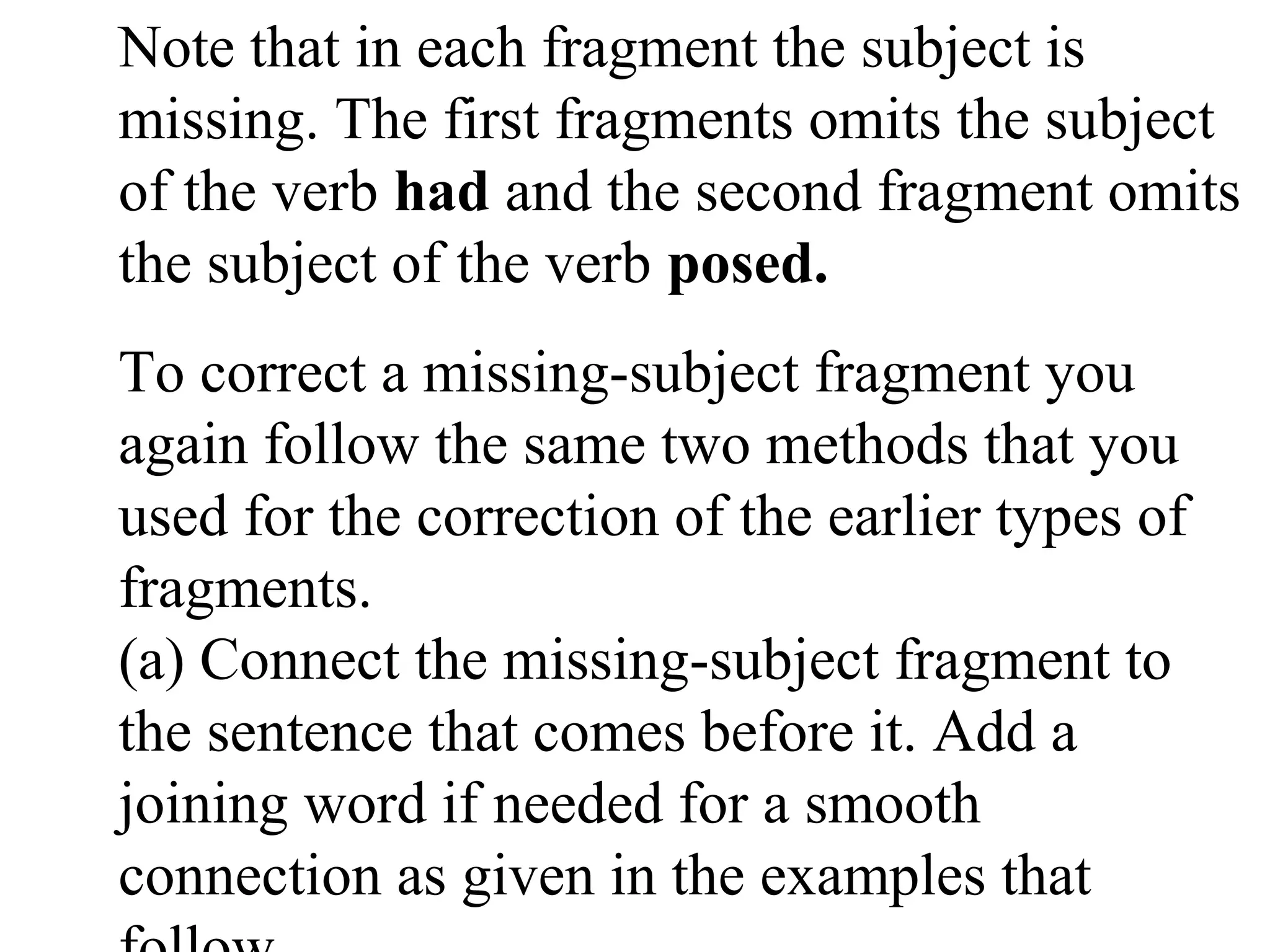 Note that in each fragment the subject is
missing. The first fragments omits the subject
of the verb had and the second fragment omits
the subject of the verb posed.
To correct a missing-subject fragment you
again follow the same two methods that you
used for the correction of the earlier types of
fragments.
(a) Connect the missing-subject fragment to
the sentence that comes before it. Add a
joining word if needed for a smooth
connection as given in the examples that
 