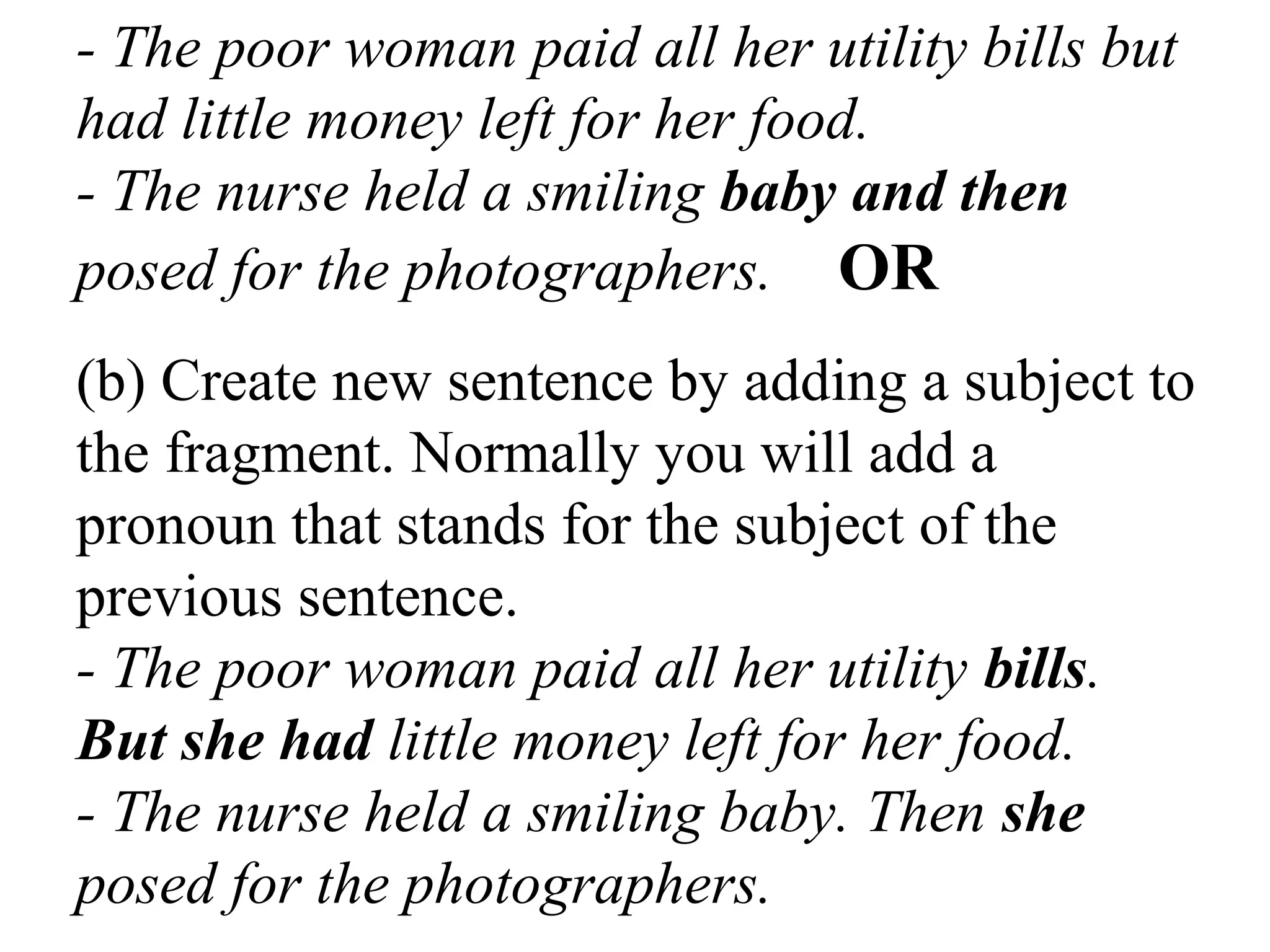 - The poor woman paid all her utility bills but
had little money left for her food.
- The nurse held a smiling baby and then
posed for the photographers. OR
(b) Create new sentence by adding a subject to
the fragment. Normally you will add a
pronoun that stands for the subject of the
previous sentence.
- The poor woman paid all her utility bills.
But she had little money left for her food.
- The nurse held a smiling baby. Then she
posed for the photographers.
 