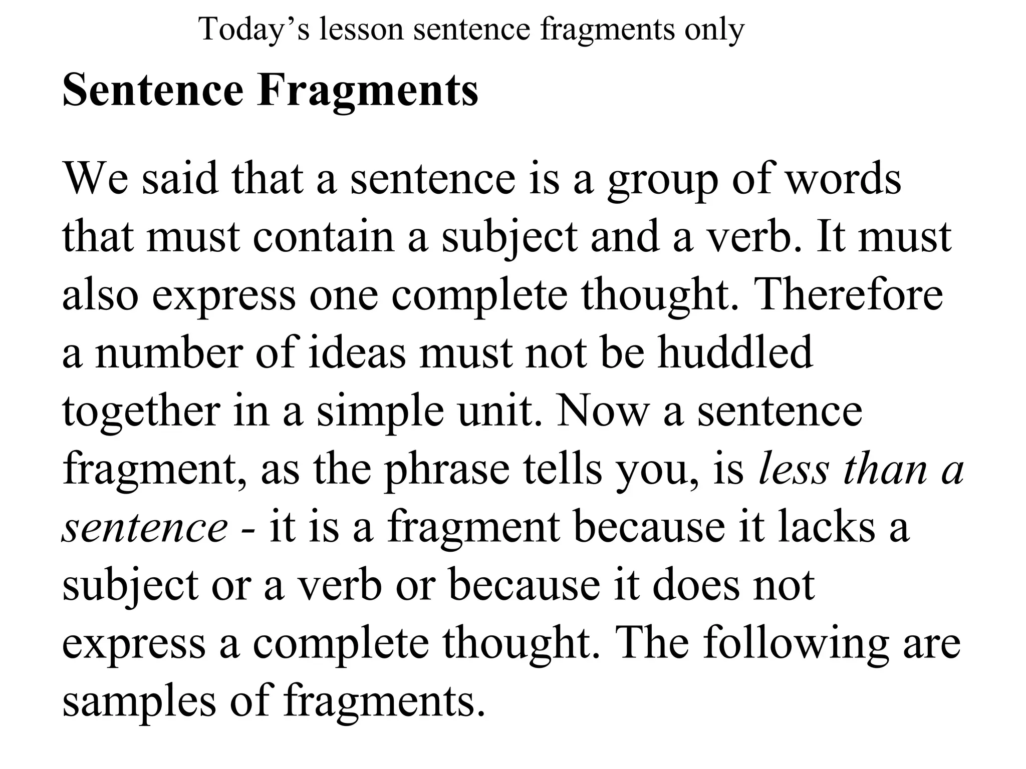 Sentence Fragments
We said that a sentence is a group of words
that must contain a subject and a verb. It must
also express one complete thought. Therefore
a number of ideas must not be huddled
together in a simple unit. Now a sentence
fragment, as the phrase tells you, is less than a
sentence - it is a fragment because it lacks a
subject or a verb or because it does not
express a complete thought. The following are
samples of fragments.
Today’s lesson sentence fragments only
 