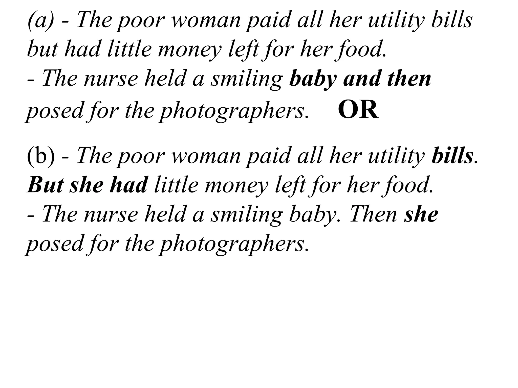 (a) - The poor woman paid all her utility bills
but had little money left for her food.
- The nurse held a smiling baby and then
posed for the photographers. OR
(b) - The poor woman paid all her utility bills.
But she had little money left for her food.
- The nurse held a smiling baby. Then she
posed for the photographers.
 