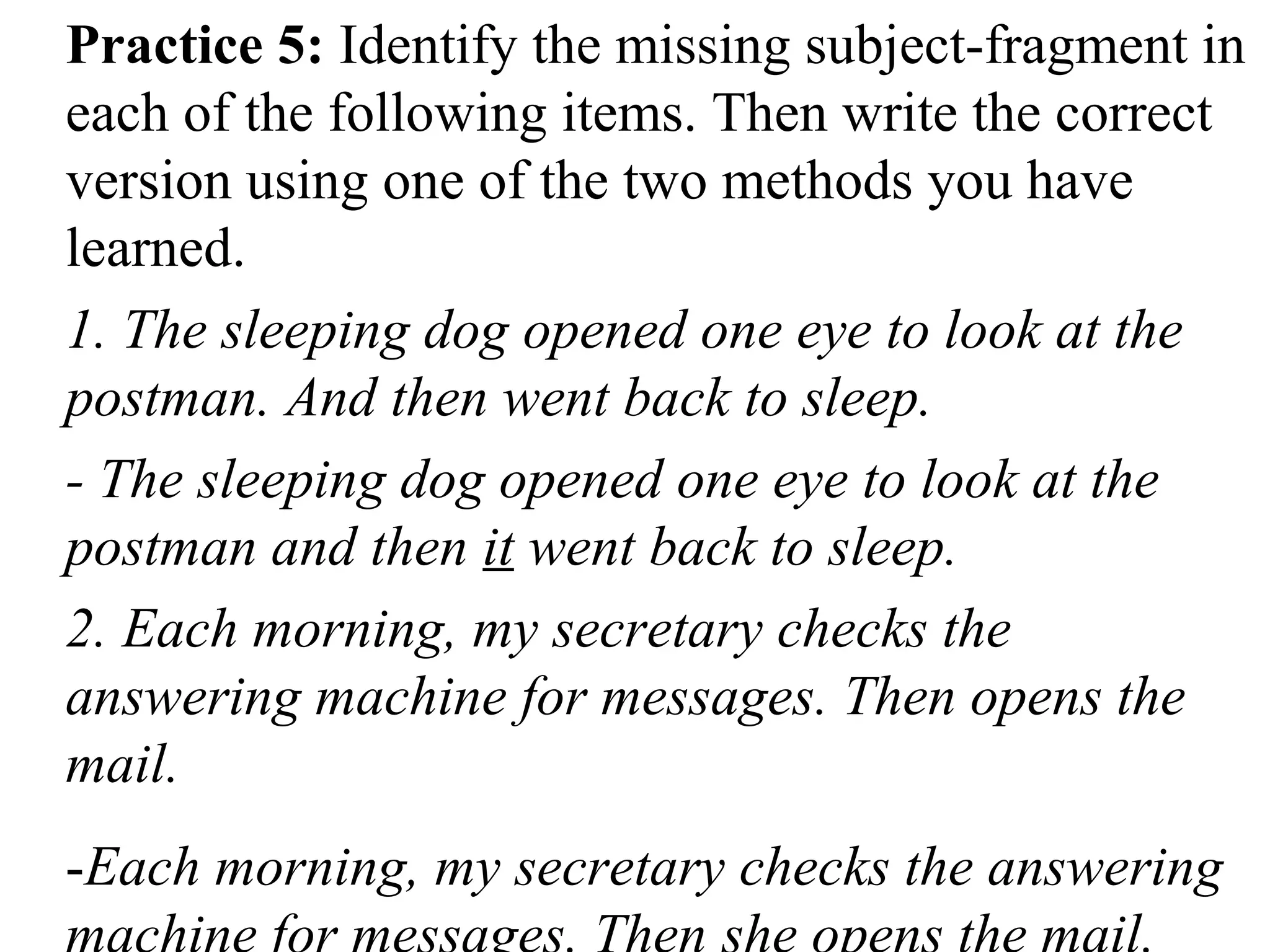 Practice 5: Identify the missing subject-fragment in
each of the following items. Then write the correct
version using one of the two methods you have
learned.
1. The sleeping dog opened one eye to look at the
postman. And then went back to sleep.
- The sleeping dog opened one eye to look at the
postman and then it went back to sleep.
2. Each morning, my secretary checks the
answering machine for messages. Then opens the
mail.
-Each morning, my secretary checks the answering
 